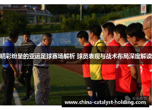 精彩纷呈的亚运足球赛场解析 球员表现与战术布局深度解读