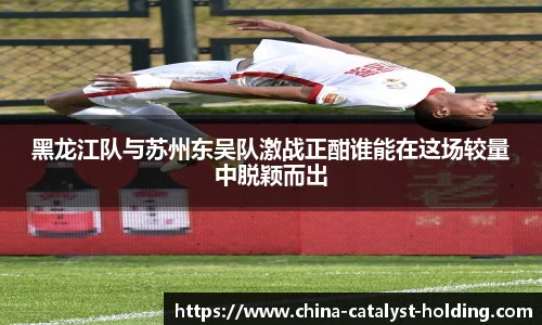 beats365黑龙江队与苏州东吴队激战正酣谁能在这场较量中脱颖而出
